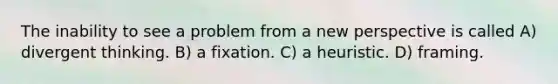 The inability to see a problem from a new perspective is called A) divergent thinking. B) a fixation. C) a heuristic. D) framing.
