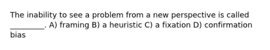 The inability to see a problem from a new perspective is called _________. A) framing B) a heuristic C) a fixation D) confirmation bias