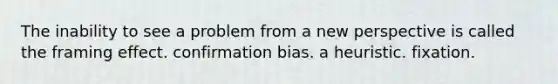 The inability to see a problem from a new perspective is called the framing effect. confirmation bias. a heuristic. fixation.