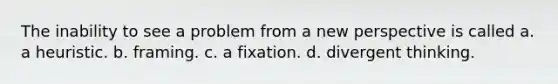 The inability to see a problem from a new perspective is called a. a heuristic. b. framing. c. a fixation. d. divergent thinking.