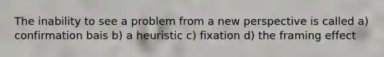 The inability to see a problem from a new perspective is called a) confirmation bais b) a heuristic c) fixation d) the framing effect