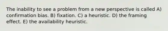 The inability to see a problem from a new perspective is called A) confirmation bias. B) fixation. C) a heuristic. D) the framing effect. E) the availability heuristic.