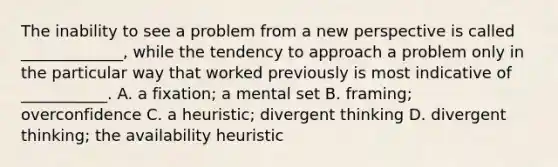 The inability to see a problem from a new perspective is called _____________, while the tendency to approach a problem only in the particular way that worked previously is most indicative of ___________. A. a fixation; a mental set B. framing; overconfidence C. a heuristic; divergent thinking D. divergent thinking; the availability heuristic