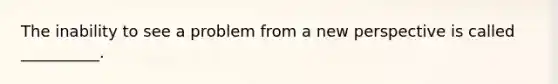 The inability to see a problem from a new perspective is called __________.