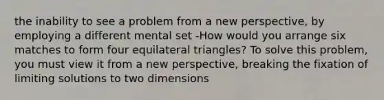 the inability to see a problem from a new perspective, by employing a different mental set -How would you arrange six matches to form four equilateral triangles? To solve this problem, you must view it from a new perspective, breaking the fixation of limiting solutions to two dimensions