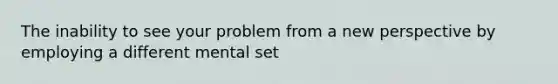 The inability to see your problem from a new perspective by employing a different mental set