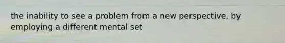 the inability to see a problem from a new perspective, by employing a different mental set
