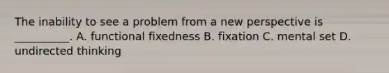 The inability to see a problem from a new perspective is __________. A. functional fixedness B. fixation C. mental set D. undirected thinking