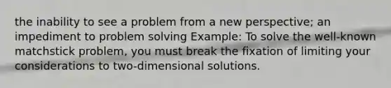 the inability to see a problem from a new perspective; an impediment to problem solving Example: To solve the well-known matchstick problem, you must break the fixation of limiting your considerations to two-dimensional solutions.