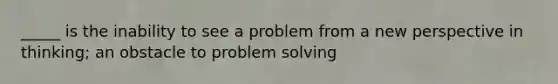 _____ is the inability to see a problem from a new perspective in thinking; an obstacle to problem solving