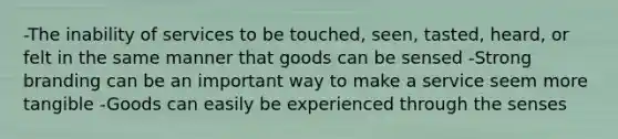 -The inability of services to be touched, seen, tasted, heard, or felt in the same manner that goods can be sensed -Strong branding can be an important way to make a service seem more tangible -Goods can easily be experienced through the senses