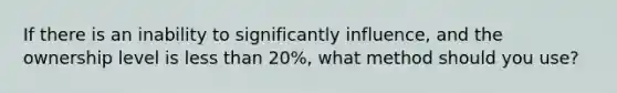 If there is an inability to significantly influence, and the ownership level is less than 20%, what method should you use?