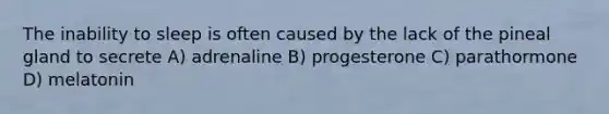 The inability to sleep is often caused by the lack of the pineal gland to secrete A) adrenaline B) progesterone C) parathormone D) melatonin