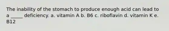 The inability of <a href='https://www.questionai.com/knowledge/kLccSGjkt8-the-stomach' class='anchor-knowledge'>the stomach</a> to produce enough acid can lead to a _____ deficiency. a. vitamin A b. B6 c. riboflavin d. vitamin K e. B12