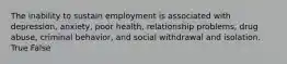 The inability to sustain employment is associated with depression, anxiety, poor health, relationship problems, drug abuse, criminal behavior, and social withdrawal and isolation. True False