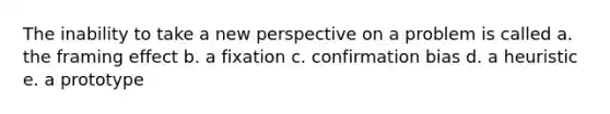 The inability to take a new perspective on a problem is called a. the framing effect b. a fixation c. confirmation bias d. a heuristic e. a prototype