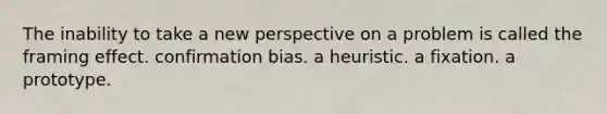 The inability to take a new perspective on a problem is called the framing effect. confirmation bias. a heuristic. a fixation. a prototype.