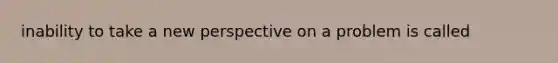 inability to take a new perspective on a problem is called