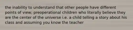 the inability to understand that other people have different points of view; preoperational children who literally believe they are the center of the universe i.e. a child telling a story about his class and assuming you know the teacher