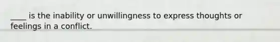 ____ is the inability or unwillingness to express thoughts or feelings in a conflict.