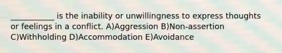 ___________ is the inability or unwillingness to express thoughts or feelings in a conflict. A)Aggression B)Non-assertion C)Withholding D)Accommodation E)Avoidance