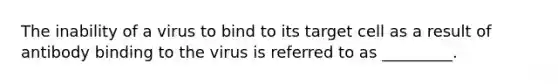 The inability of a virus to bind to its target cell as a result of antibody binding to the virus is referred to as _________.