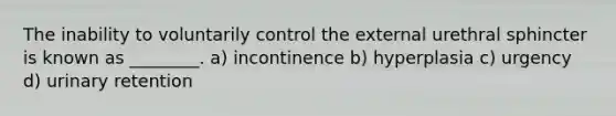 The inability to voluntarily control the external urethral sphincter is known as ________. a) incontinence b) hyperplasia c) urgency d) urinary retention