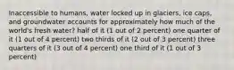 Inaccessible to humans, water locked up in glaciers, ice caps, and groundwater accounts for approximately how much of the world's fresh water? half of it (1 out of 2 percent) one quarter of it (1 out of 4 percent) two thirds of it (2 out of 3 percent) three quarters of it (3 out of 4 percent) one third of it (1 out of 3 percent)