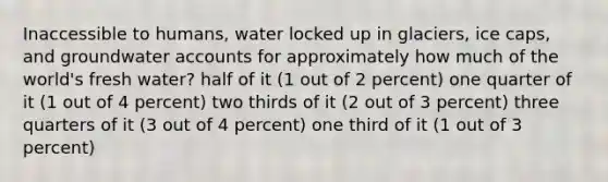 Inaccessible to humans, water locked up in glaciers, ice caps, and groundwater accounts for approximately how much of the world's fresh water? half of it (1 out of 2 percent) one quarter of it (1 out of 4 percent) two thirds of it (2 out of 3 percent) three quarters of it (3 out of 4 percent) one third of it (1 out of 3 percent)