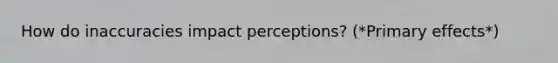 How do inaccuracies impact perceptions? (*Primary effects*)