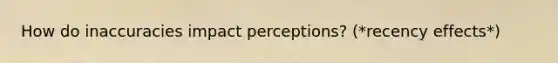 How do inaccuracies impact perceptions? (*recency effects*)