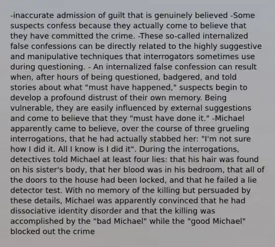 -inaccurate admission of guilt that is genuinely believed -Some suspects confess because they actually come to believe that they have committed the crime. -These so-called internalized false confessions can be directly related to the highly suggestive and manipulative techniques that interrogators sometimes use during questioning. - An internalized false confession can result when, after hours of being questioned, badgered, and told stories about what "must have happened," suspects begin to develop a profound distrust of their own memory. Being vulnerable, they are easily influenced by external suggestions and come to believe that they "must have done it." -Michael apparently came to believe, over the course of three grueling interrogations, that he had actually stabbed her: "I'm not sure how I did it. All I know is I did it". During the interrogations, detectives told Michael at least four lies: that his hair was found on his sister's body, that her blood was in his bedroom, that all of the doors to the house had been locked, and that he failed a lie detector test. With no memory of the killing but persuaded by these details, Michael was apparently convinced that he had dissociative identity disorder and that the killing was accomplished by the "bad Michael" while the "good Michael" blocked out the crime