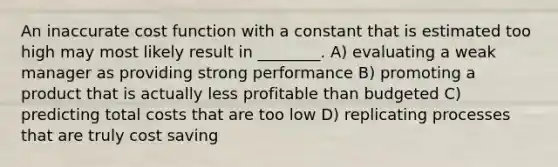 An inaccurate cost function with a constant that is estimated too high may most likely result in ________. A) evaluating a weak manager as providing strong performance B) promoting a product that is actually less profitable than budgeted C) predicting total costs that are too low D) replicating processes that are truly cost saving