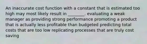 An inaccurate cost function with a constant that is estimated too high may most likely result in ________. evaluating a weak manager as providing strong performance promoting a product that is actually less profitable than budgeted predicting total costs that are too low replicating processes that are truly cost saving