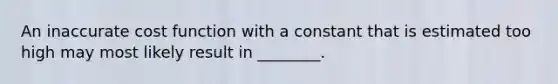 An inaccurate cost function with a constant that is estimated too high may most likely result in ________.
