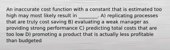 An inaccurate cost function with a constant that is estimated too high may most likely result in ________. A) replicating processes that are truly cost saving B) evaluating a weak manager as providing strong performance C) predicting total costs that are too low D) promoting a product that is actually less profitable than budgeted