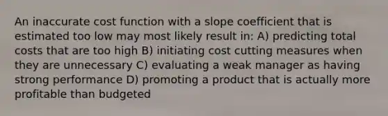 An inaccurate cost function with a slope coefficient that is estimated too low may most likely result in: A) predicting total costs that are too high B) initiating cost cutting measures when they are unnecessary C) evaluating a weak manager as having strong performance D) promoting a product that is actually more profitable than budgeted