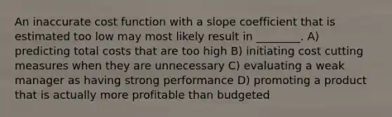 An inaccurate cost function with a slope coefficient that is estimated too low may most likely result in ________. A) predicting total costs that are too high B) initiating cost cutting measures when they are unnecessary C) evaluating a weak manager as having strong performance D) promoting a product that is actually more profitable than budgeted