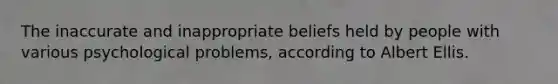 The inaccurate and inappropriate beliefs held by people with various psychological problems, according to Albert Ellis.