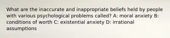 What are the inaccurate and inappropriate beliefs held by people with various psychological problems called? A: moral anxiety B: conditions of worth C: existential anxiety D: irrational assumptions