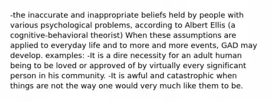 -the inaccurate and inappropriate beliefs held by people with various psychological problems, according to Albert Ellis (a cognitive-behavioral theorist) When these assumptions are applied to everyday life and to more and more events, GAD may develop. examples: -It is a dire necessity for an adult human being to be loved or approved of by virtually every significant person in his community. -It is awful and catastrophic when things are not the way one would very much like them to be.