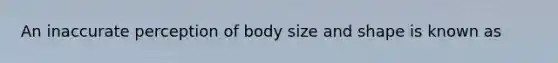 An inaccurate perception of body size and shape is known as