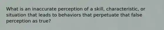 What is an inaccurate perception of a skill, characteristic, or situation that leads to behaviors that perpetuate that false perception as true?