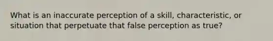 What is an inaccurate perception of a skill, characteristic, or situation that perpetuate that false perception as true?