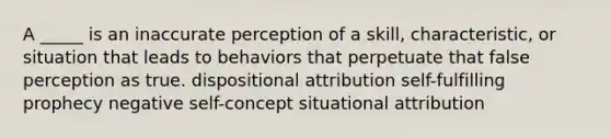 A _____ is an inaccurate perception of a skill, characteristic, or situation that leads to behaviors that perpetuate that false perception as true. dispositional attribution <a href='https://www.questionai.com/knowledge/kUkNmiyPRJ-self-fulfilling-prophecy' class='anchor-knowledge'>self-fulfilling prophecy</a> negative self-concept situational attribution