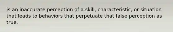 is an inaccurate perception of a skill, characteristic, or situation that leads to behaviors that perpetuate that false perception as true.