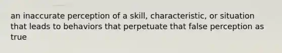 an inaccurate perception of a skill, characteristic, or situation that leads to behaviors that perpetuate that false perception as true