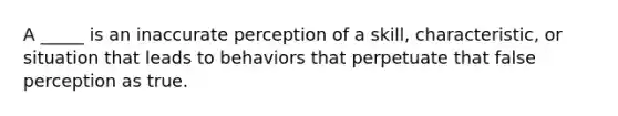 A _____ is an inaccurate perception of a skill, characteristic, or situation that leads to behaviors that perpetuate that false perception as true.