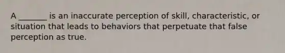 A _______ is an inaccurate perception of skill, characteristic, or situation that leads to behaviors that perpetuate that false perception as true.