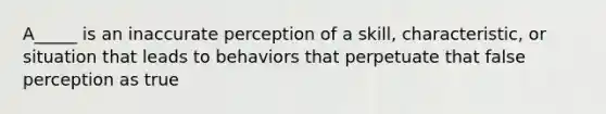 A_____ is an inaccurate perception of a skill, characteristic, or situation that leads to behaviors that perpetuate that false perception as true